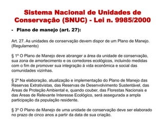 Sistema Nacional de Unidades de
Conservação (SNUC) - Lei n. 9985/2000
- Plano de manejo (art. 27):
Art. 27. As unidades de conservação devem dispor de um Plano de Manejo.
(Regulamento)
§ 1º O Plano de Manejo deve abranger a área da unidade de conservação,
sua zona de amortecimento e os corredores ecológicos, incluindo medidas
com o fim de promover sua integração à vida econômica e social das
comunidades vizinhas.
§ 2º Na elaboração, atualização e implementação do Plano de Manejo das
Reservas Extrativistas, das Reservas de Desenvolvimento Sustentável, das
Áreas de Proteção Ambiental e, quando couber, das Florestas Nacionais e
das Áreas de Relevante Interesse Ecológico, será assegurada a ampla
participação da população residente.
§ 3º O Plano de Manejo de uma unidade de conservação deve ser elaborado
no prazo de cinco anos a partir da data de sua criação.
 