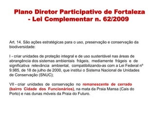 Plano Diretor Participativo de Fortaleza
- Lei Complementar n. 62/2009
Art. 14. São ações estratégicas para o uso, preservação e conservação da
biodiversidade:
I - criar unidades de proteção integral e de uso sustentável nas áreas de
abrangência dos sistemas ambientais frágeis, mediamente frágeis e de
significativa relevância ambiental, compatibilizando-as com a Lei Federal nº
9.985, de 18 de julho de 2000, que institui o Sistema Nacional de Unidades
de Conservação (SNUC);
VII - criar unidades de conservação no remanescente de cerrado
(bairro Cidade dos Funcionários), na mata da Praia Mansa (Cais do
Porto) e nas dunas móveis da Praia do Futuro.
 