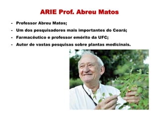 ARIE Prof. Abreu Matos
- Professor Abreu Matos;
- Um dos pesquisadores mais importantes do Ceará;
- Farmacêutico e professor emérito da UFC;
- Autor de vastas pesquisas sobre plantas medicinais.
 