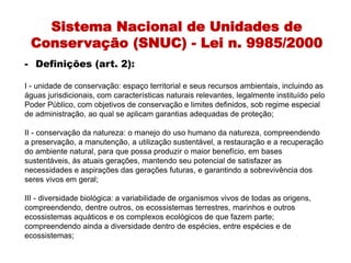 Sistema Nacional de Unidades de
Conservação (SNUC) - Lei n. 9985/2000
- Definições (art. 2):
I - unidade de conservação: espaço territorial e seus recursos ambientais, incluindo as
águas jurisdicionais, com características naturais relevantes, legalmente instituído pelo
Poder Público, com objetivos de conservação e limites definidos, sob regime especial
de administração, ao qual se aplicam garantias adequadas de proteção;
II - conservação da natureza: o manejo do uso humano da natureza, compreendendo
a preservação, a manutenção, a utilização sustentável, a restauração e a recuperação
do ambiente natural, para que possa produzir o maior benefício, em bases
sustentáveis, às atuais gerações, mantendo seu potencial de satisfazer as
necessidades e aspirações das gerações futuras, e garantindo a sobrevivência dos
seres vivos em geral;
III - diversidade biológica: a variabilidade de organismos vivos de todas as origens,
compreendendo, dentre outros, os ecossistemas terrestres, marinhos e outros
ecossistemas aquáticos e os complexos ecológicos de que fazem parte;
compreendendo ainda a diversidade dentro de espécies, entre espécies e de
ecossistemas;
 