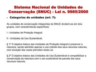 Sistema Nacional de Unidades de
Conservação (SNUC) - Lei n. 9985/2000
- Categorias de unidades (art. 7):
As unidades de conservação integrantes do SNUC dividem-se em dois
grupos, com características específicas:
I - Unidades de Proteção Integral;
II - Unidades de Uso Sustentável.
§ 1º O objetivo básico das Unidades de Proteção Integral é preservar a
natureza, sendo admitido apenas o uso indireto dos seus recursos naturais,
com exceção dos casos previstos nesta Lei.
§ 2º O objetivo básico das Unidades de Uso Sustentável é compatibilizar a
conservação da natureza com o uso sustentável de parcela dos seus
recursos naturais.
 