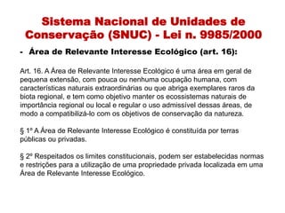 Sistema Nacional de Unidades de
Conservação (SNUC) - Lei n. 9985/2000
- Área de Relevante Interesse Ecológico (art. 16):
Art. 16. A Área de Relevante Interesse Ecológico é uma área em geral de
pequena extensão, com pouca ou nenhuma ocupação humana, com
características naturais extraordinárias ou que abriga exemplares raros da
biota regional, e tem como objetivo manter os ecossistemas naturais de
importância regional ou local e regular o uso admissível dessas áreas, de
modo a compatibilizá-lo com os objetivos de conservação da natureza.
§ 1º A Área de Relevante Interesse Ecológico é constituída por terras
públicas ou privadas.
§ 2º Respeitados os limites constitucionais, podem ser estabelecidas normas
e restrições para a utilização de uma propriedade privada localizada em uma
Área de Relevante Interesse Ecológico.
 