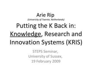 Arie Rip  (University of Twente, Netherlands) Putting the K Back in:  Knowledge , Research and Innovation Systems (KRIS) STEPS Seminar,  University of Sussex,  19 February 2009 