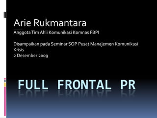 Arie Rukmantara
Konsultan Hubungan Media dan Komunikasi Risiko




Anggota Tim Ahli Komunikasi Komnas FBPI

Disampaikan pada Seminar SOP Pusat Manajemen Komunikasi
Krisis
2 Desember 2009




                   FULL FRONTAL PR
 
