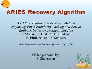 ARIES Recovery Algorithm ARIES: A Transaction Recovery Method Supporting Fine Granularity Locking and Partial  Rollback Using Write-Ahead Logging C. Mohan, D. Haderle, B. Lindsay,  H. Pirahesh, and P. Schwarz ACM Transactions on Database Systems, 17(1), 1992 Slides prepared by  S. Sudarshan  