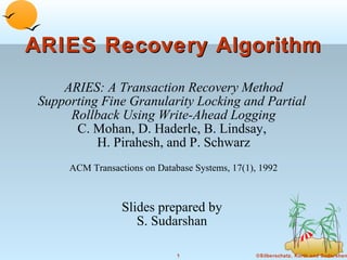 ARIES Recovery Algorithm
ARIES: A Transaction Recovery Method
Supporting Fine Granularity Locking and Partial
Rollback Using Write-Ahead Logging
C. Mohan, D. Haderle, B. Lindsay,
H. Pirahesh, and P. Schwarz
ACM Transactions on Database Systems, 17(1), 1992

Slides prepared by
S. Sudarshan
1

©Silberschatz, Korth and Sudarshan

 