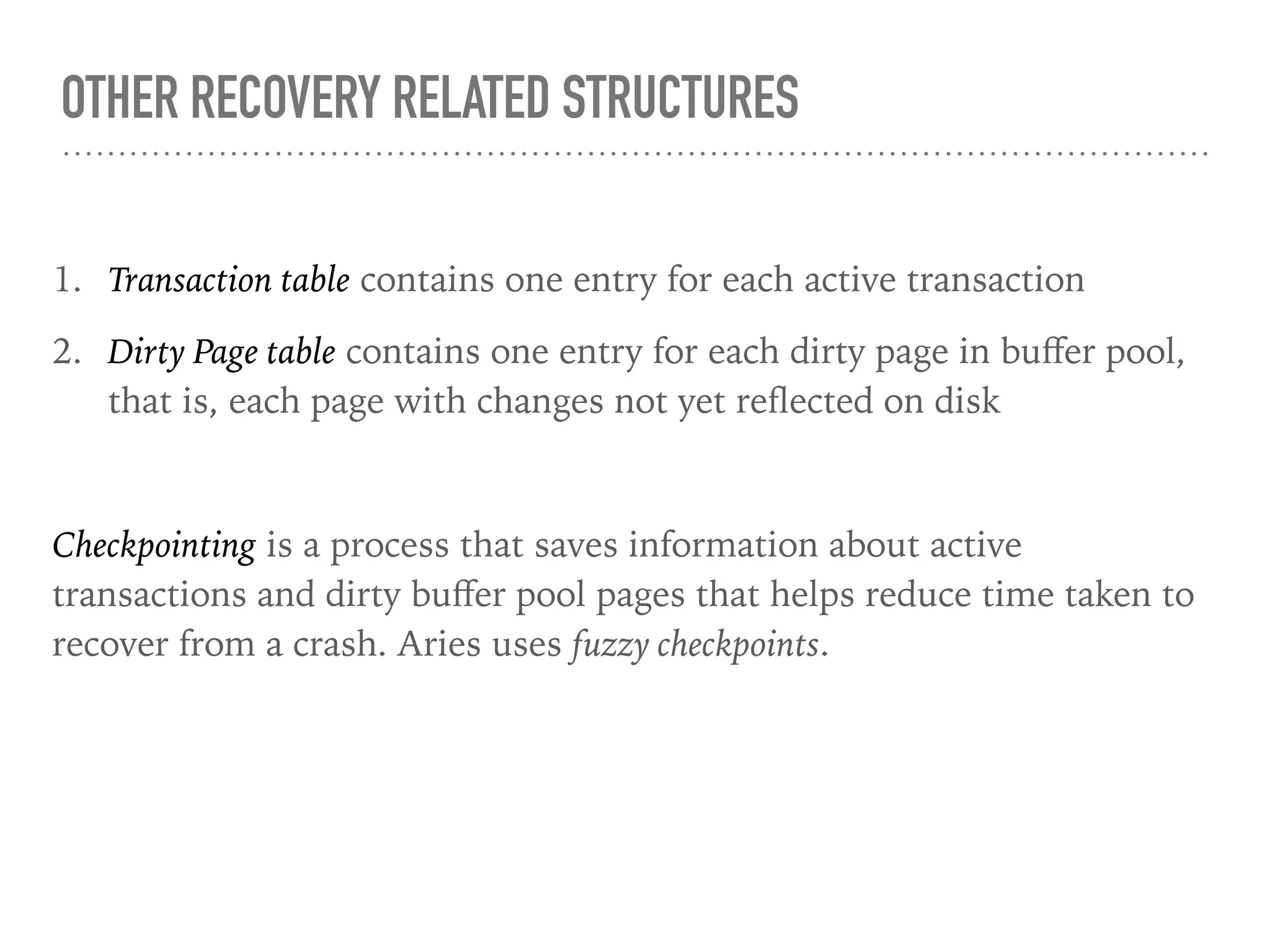 OTHER RECOVERY RELATED STRUCTURES
1. Transaction table contains one entry for each active transaction
2. Dirty Page table contains one entry for each dirty page in buﬀer pool,
that is, each page with changes not yet reﬂected on disk
Checkpointing is a process that saves information about active
transactions and dirty buﬀer pool pages that helps reduce time taken to
recover from a crash. Aries uses fuzzy checkpoints.
 