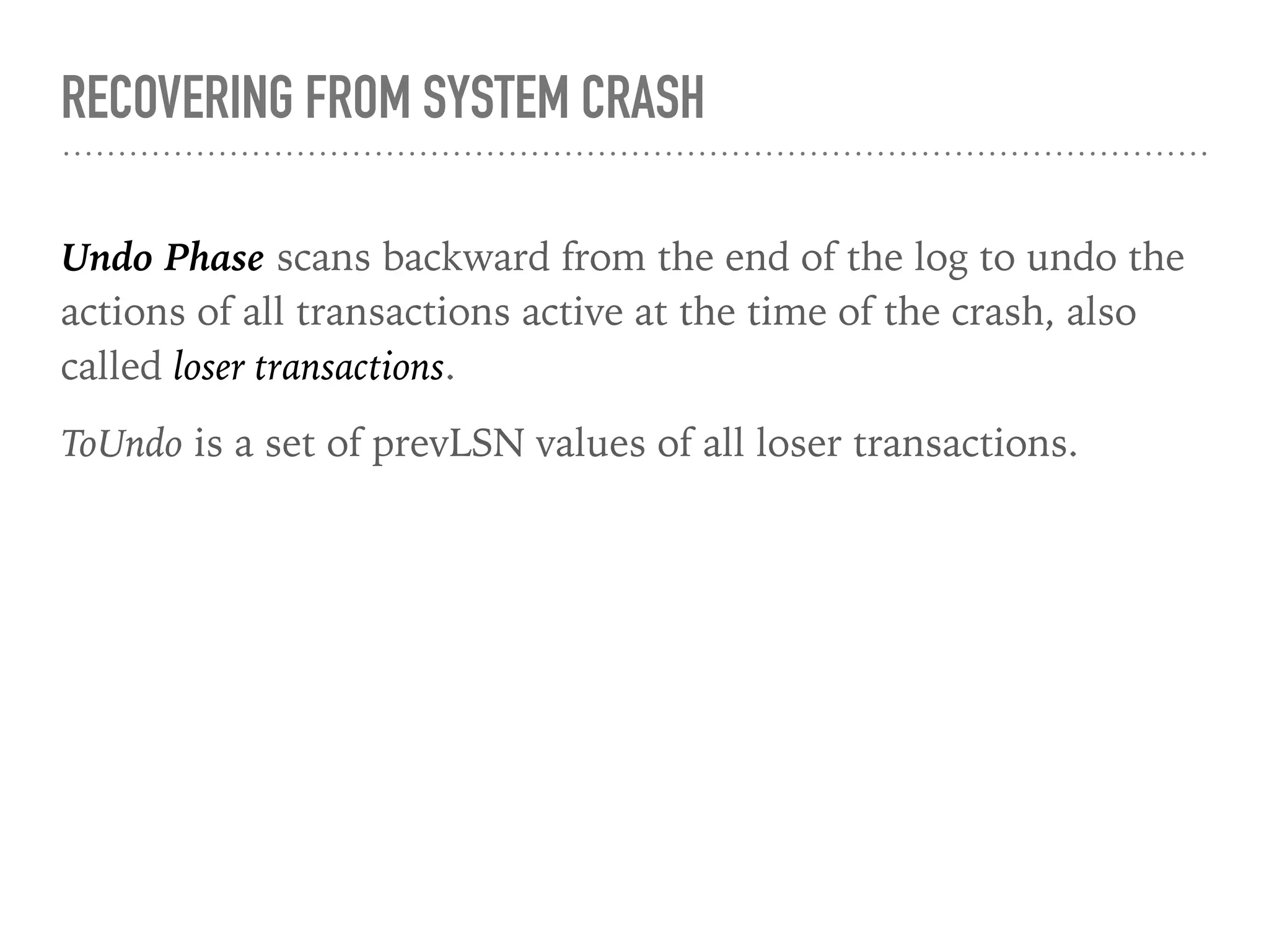 RECOVERING FROM SYSTEM CRASH
Undo Phase scans backward from the end of the log to undo the
actions of all transactions active at the time of the crash, also
called loser transactions.
ToUndo is a set of prevLSN values of all loser transactions.
 