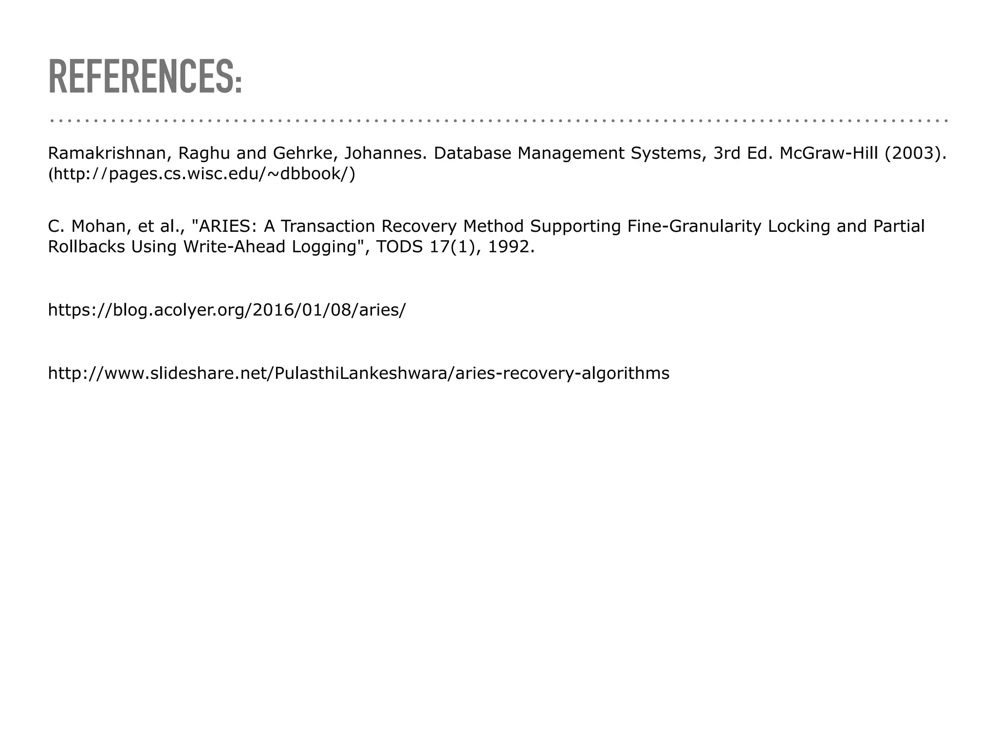 REFERENCES:
Ramakrishnan, Raghu and Gehrke, Johannes. Database Management Systems, 3rd Ed. McGraw-Hill (2003).
(http://pages.cs.wisc.edu/~dbbook/) 
C. Mohan, et al., "ARIES: A Transaction Recovery Method Supporting Fine-Granularity Locking and Partial
Rollbacks Using Write-Ahead Logging", TODS 17(1), 1992.
https://blog.acolyer.org/2016/01/08/aries/
http://www.slideshare.net/PulasthiLankeshwara/aries-recovery-algorithms
 