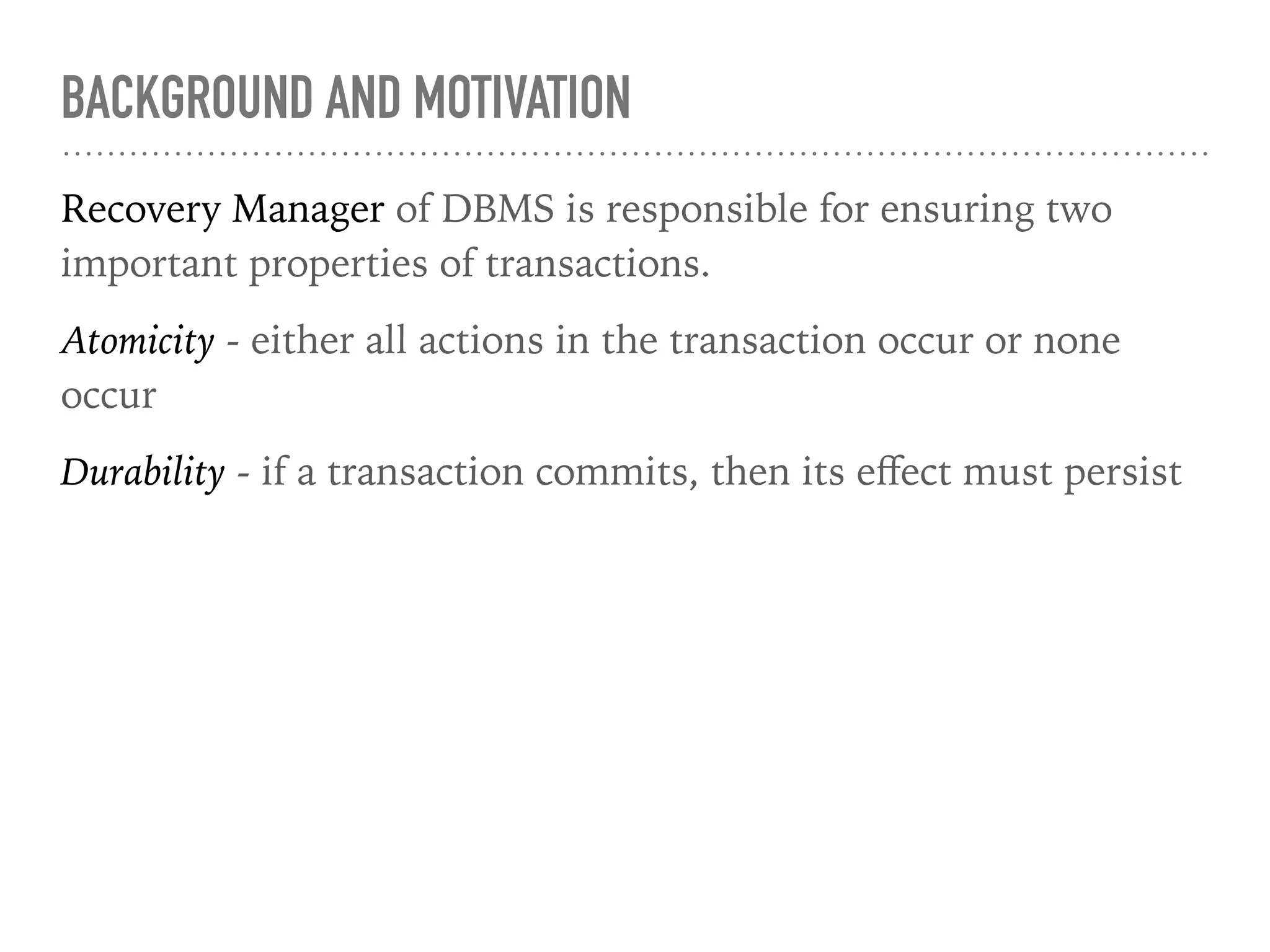 BACKGROUND AND MOTIVATION
Recovery Manager of DBMS is responsible for ensuring two
important properties of transactions.
Atomicity - either all actions in the transaction occur or none
occur
Durability - if a transaction commits, then its eﬀect must persist
 
