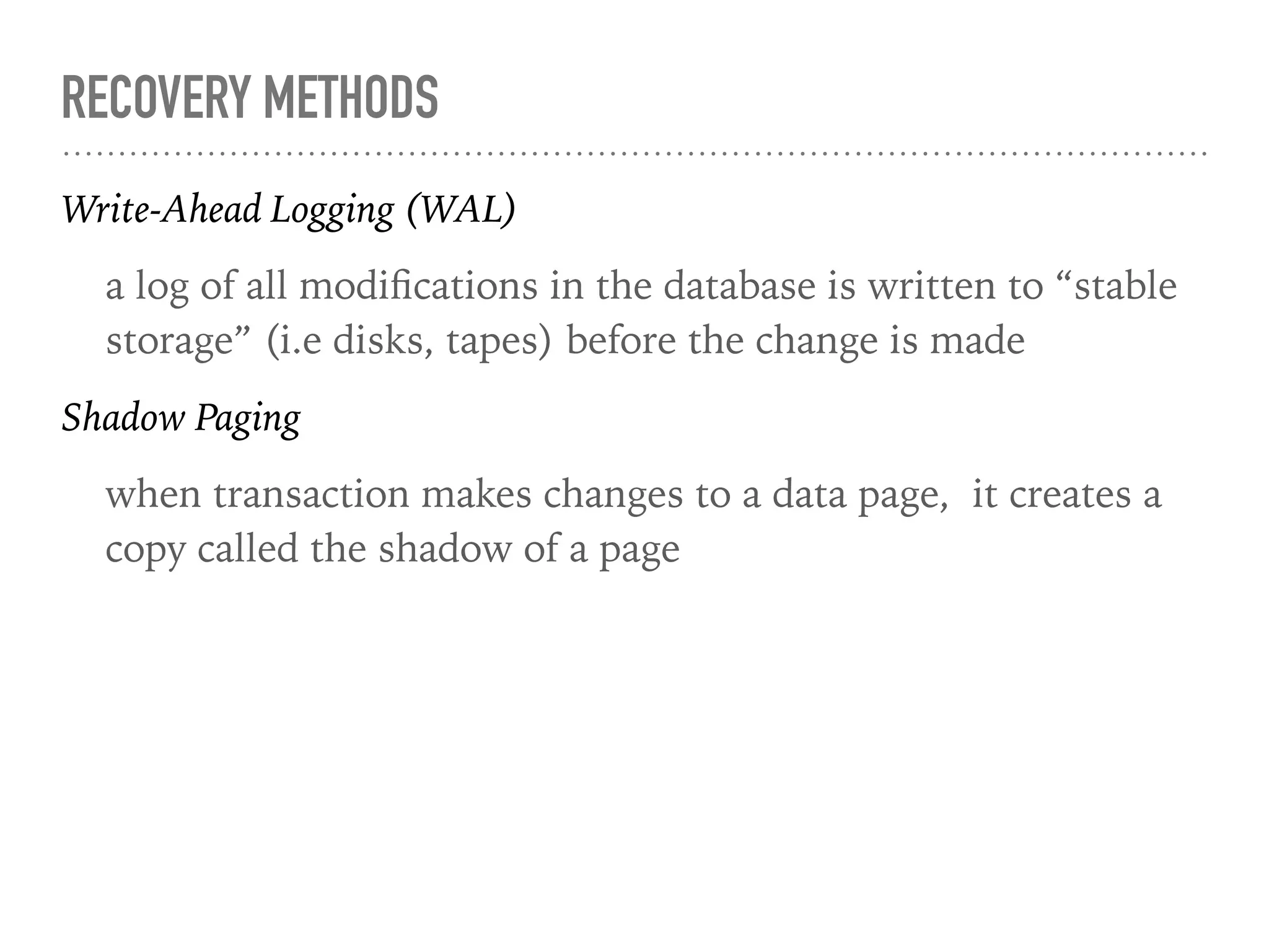 RECOVERY METHODS
Write-Ahead Logging (WAL)
a log of all modiﬁcations in the database is written to “stable
storage” (i.e disks, tapes) before the change is made
Shadow Paging
when transaction makes changes to a data page, it creates a
copy called the shadow of a page
 