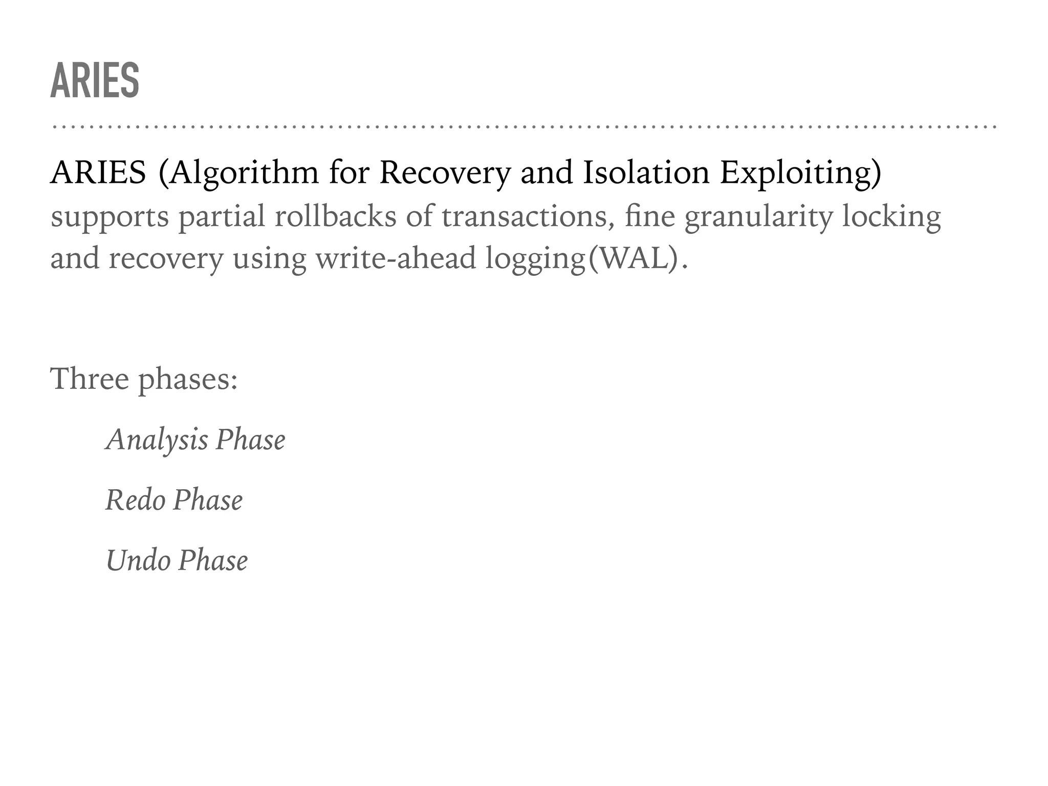 ARIES
ARIES (Algorithm for Recovery and Isolation Exploiting)
supports partial rollbacks of transactions, ﬁne granularity locking
and recovery using write-ahead logging(WAL).
Three phases:
Analysis Phase
Redo Phase
Undo Phase
 