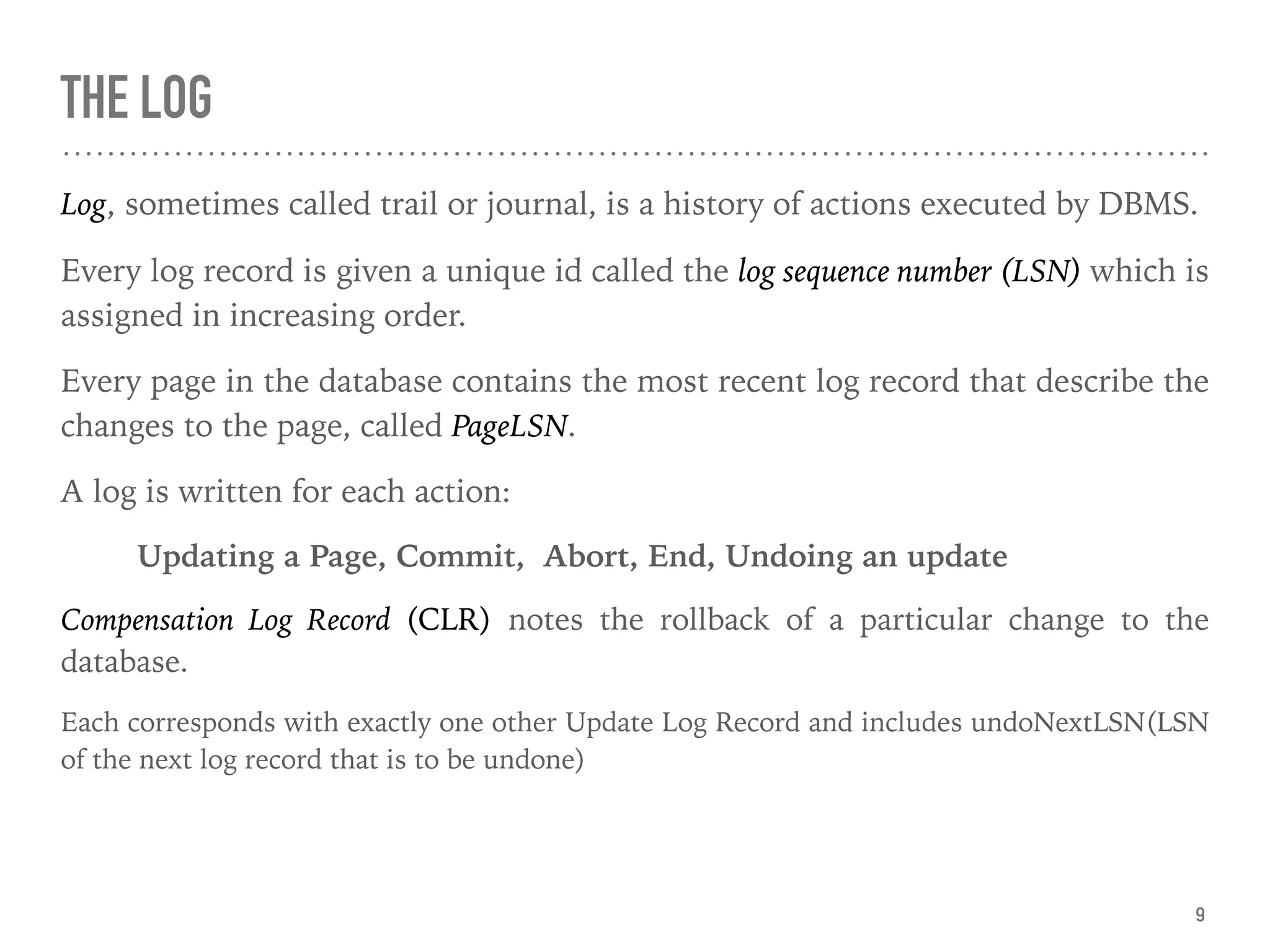 THE LOG
Log, sometimes called trail or journal, is a history of actions executed by DBMS.
Every log record is given a unique id called the log sequence number (LSN) which is
assigned in increasing order.
Every page in the database contains the most recent log record that describe the
changes to the page, called PageLSN.
A log is written for each action:
Updating a Page, Commit, Abort, End, Undoing an update
Compensation Log Record (CLR) notes the rollback of a particular change to the
database.
Each corresponds with exactly one other Update Log Record and includes undoNextLSN(LSN
of the next log record that is to be undone)
9
 