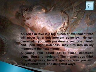 An Aries in love is a big bunch of excitement who
will never let a dull moment come by. He can
overwhelm you with passionate zeal one minute
and upon slight rudeness, may turn into an icy
monument the next minute.
A young ram could be at times impatient,
demanding and intolerant. The moment you think
of walking away, he will again capture you with
his youthful aura and delightful ways.
7.
 