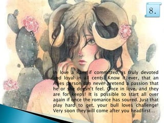 In love a Ram if committed, is truly devoted
and loyal in all cents. Know it ever, that an
Aries person can never pretend a passion that
he or she doesn’t feel. Once in love, and they
are for keeps! It is possible to start all over
again if once the romance has soured. Just that
play hard to get, your bull loves challenge!
Very soon they will come after you headfirst…
8.
 