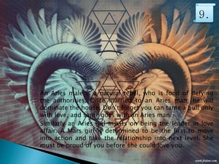 An Aries male is a natural rebel, who is fond of defying
the authorities. Once married to an Aries man, he will
dominate the house. Don’t forget you can tame a bull only
with love, and same goes with an Aries man.
Similarly an Aries girl insists on being the leader in love
affair. A Mars girl is determined to be the first to move
into action and take the relationship into next level. She
must be proud of you before she could love you.
9.
 