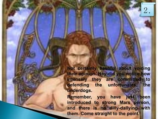 Not certainly bashful about voicing
their opinion. Hey did you notice how
intensely they are committed to
defending the unfortunates, the
underdogs.
Remember, you have just been
introduced to strong Mars person,
and there is no dilly-dallying with
them. Come straight to the point.
2.
 