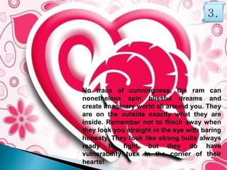 No trace of cunningness, the ram can
nonetheless spin blissful dreams and
create imaginary world all around you. They
are on the outside exactly what they are
inside. Remember not to flinch away when
they look you straight in the eye with baring
honesty. They look like strong bulls always
ready to fight, but they do have
vulnerability tuck in the corner of their
hearts!
3.
 