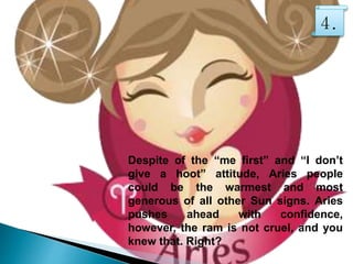 Despite of the “me first” and “I don’t
give a hoot” attitude, Aries people
could be the warmest and most
generous of all other Sun signs. Aries
pushes ahead with confidence,
however, the ram is not cruel, and you
knew that. Right?
4.
 