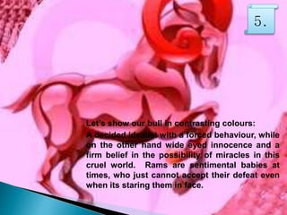 Let’s show our bull in contrasting colours:
A decided idealist with a forced behaviour, while
on the other hand wide eyed innocence and a
firm belief in the possibility of miracles in this
cruel world. Rams are sentimental babies at
times, who just cannot accept their defeat even
when its staring them in face.
5.
 