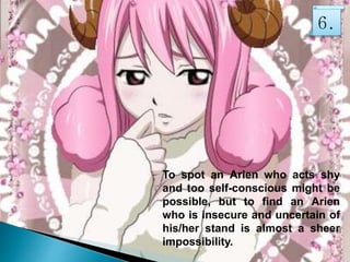 To spot an Arien who acts shy
and too self-conscious might be
possible, but to find an Arien
who is insecure and uncertain of
his/her stand is almost a sheer
impossibility.
6.
 