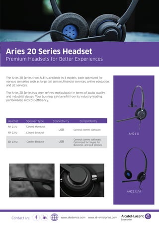 The Aries 20 Series from ALE is available in 4 models, each optimized for
various scenarios such as large call centers,financial services, online education,
and UC services.
The Aries 20 Series has been refined meticulously in terms of audio quality
and industrial design. Your business can benefit from its industry-leading
performance and cost efficiency.
AH21 U
AH22 U/M
AH 21 U Corded Monaural
Headset Speaker Type
AH 22 U Corded Binaural
Connectivity
USB
AH 22 M Corded Binaural
Compatibility
General comms software
General comms software,
Optimized for Skype for
Business, and ALE phones
USB
Aries 20 Series Headset
Premium Headsets for Better Experiences
Contact us: www.aledevice.com www.al-enterprise.com
 