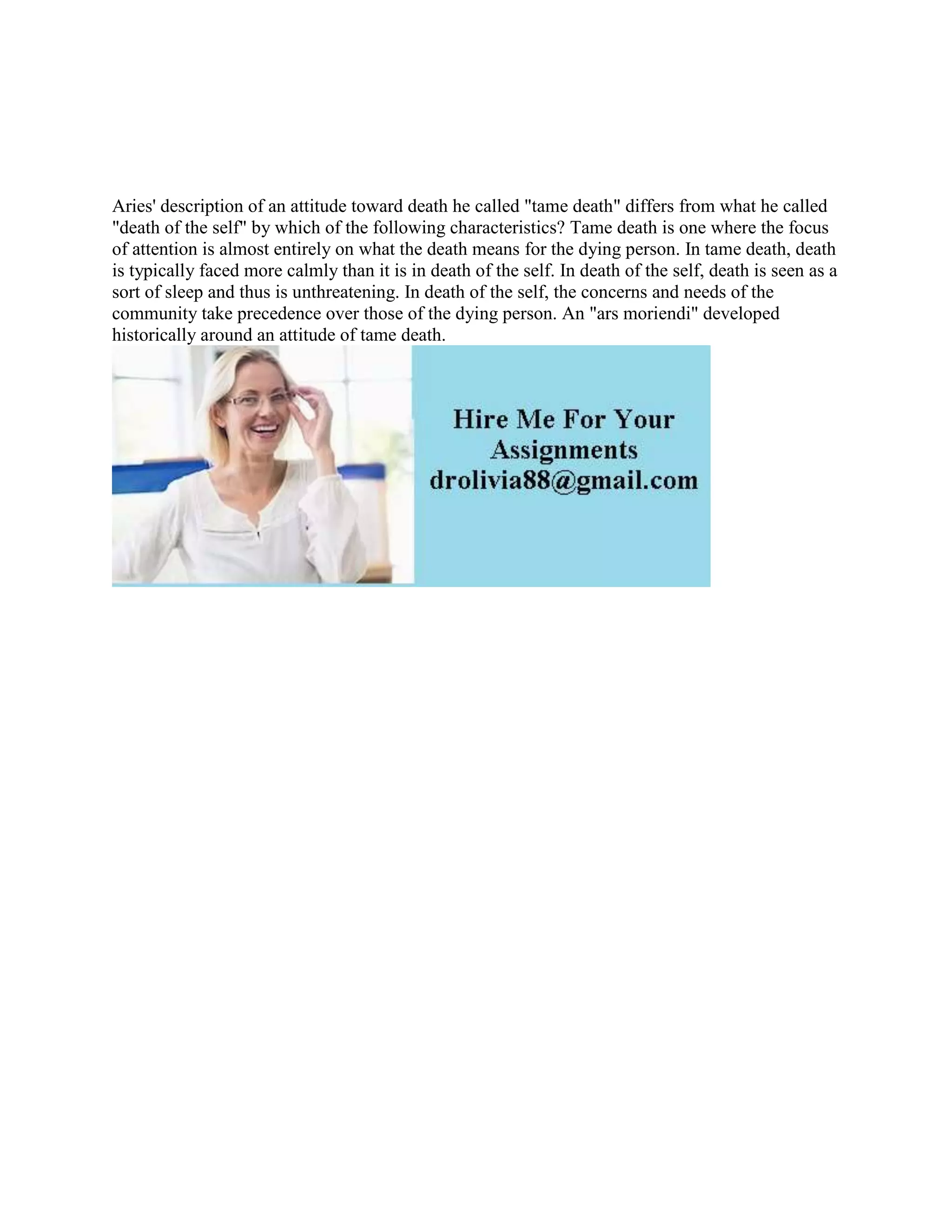 Aries' description of an attitude toward death he called "tame death" differs from what he called
"death of the self" by which of the following characteristics? Tame death is one where the focus
of attention is almost entirely on what the death means for the dying person. In tame death, death
is typically faced more calmly than it is in death of the self. In death of the self, death is seen as a
sort of sleep and thus is unthreatening. In death of the self, the concerns and needs of the
community take precedence over those of the dying person. An "ars moriendi" developed
historically around an attitude of tame death.
 