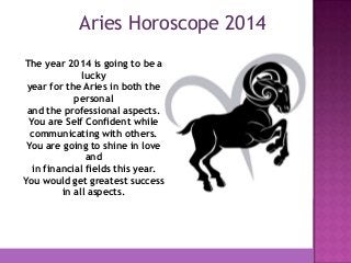 Aries Horoscope 2014
The year 2014 is going to be a
lucky
year for the Aries in both the
personal
and the professional aspects.
You are Self Confident while
communicating with others.
You are going to shine in love
and
in financial fields this year.
You would get greatest success
in all aspects.

 