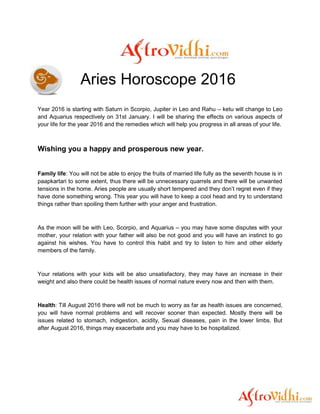 Aries Horoscope 2016
Year 2016 is starting with Saturn in Scorpio, Jupiter in Leo and Rahu – ketu will change to Leo
and Aquarius respectively on 31st January. I will be sharing the effects on various aspects of
your life for the year 2016 and the remedies which will help you progress in all areas of your life.
Wishing you a happy and prosperous new year.
Family life: You will not be able to enjoy the fruits of married life fully as the seventh house is in
paapkartari to some extent, thus there will be unnecessary quarrels and there will be unwanted
tensions in the home. Aries people are usually short tempered and they don’t regret even if they
have done something wrong. This year you will have to keep a cool head and try to understand
things rather than spoiling them further with your anger and frustration.
As the moon will be with Leo, Scorpio, and Aquarius – you may have some disputes with your
mother, your relation with your father will also be not good and you will have an instinct to go
against his wishes. You have to control this habit and try to listen to him and other elderly
members of the family.
Your relations with your kids will be also unsatisfactory, they may have an increase in their
weight and also there could be health issues of normal nature every now and then with them.
Health: Till August 2016 there will not be much to worry as far as health issues are concerned,
you will have normal problems and will recover sooner than expected. Mostly there will be
issues related to stomach, indigestion, acidity, Sexual diseases, pain in the lower limbs. But
after August 2016, things may exacerbate and you may have to be hospitalized.
 