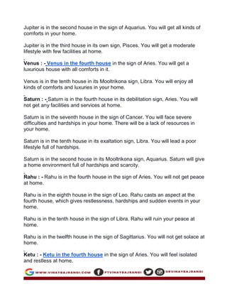 Jupiter is in the second house in the sign of Aquarius. You will get all kinds of
comforts in your home.
Jupiter is in the third house in its own sign, Pisces. You will get a moderate
lifestyle with few facilities at home.
Venus : - Venus in the fourth house in the sign of Aries. You will get a
luxurious house with all comforts in it.
Venus is in the tenth house in its Mooltrikona sign, Libra. You will enjoy all
kinds of comforts and luxuries in your home.
Saturn : - Saturn is in the fourth house in its debilitation sign, Aries. You will
not get any facilities and services at home.
Saturn is in the seventh house in the sign of Cancer. You will face severe
difficulties and hardships in your home. There will be a lack of resources in
your home.
Saturn is in the tenth house in its exaltation sign, Libra. You will lead a poor
lifestyle full of hardships.
Saturn is in the second house in its Mooltrikona sign, Aquarius. Saturn will give
a home environment full of hardships and scarcity.
Rahu : - Rahu is in the fourth house in the sign of Aries. You will not get peace
at home.
Rahu is in the eighth house in the sign of Leo. Rahu casts an aspect at the
fourth house, which gives restlessness, hardships and sudden events in your
home.
Rahu is in the tenth house in the sign of Libra. Rahu will ruin your peace at
home.
Rahu is in the twelfth house in the sign of Sagittarius. You will not get solace at
home.
Ketu : - Ketu in the fourth house in the sign of Aries. You will feel isolated
and restless at home.
 