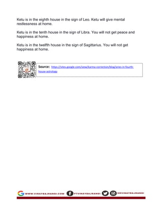 Ketu is in the eighth house in the sign of Leo. Ketu will give mental
restlessness at home.
Ketu is in the tenth house in the sign of Libra. You will not get peace and
happiness at home.
Ketu is in the twelfth house in the sign of Sagittarius. You will not get
happiness at home.
Source: https://sites.google.com/view/karma-correction/blog/aries-in-fourth-
house-astrology
 