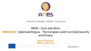 ARIES – trust and ethics
WEBINAR :Cyberwatching.eu - The European watch on Cybersecurity
and Privacy
aries-project.eu
This project has received funding from the European Union’s Horizon 2020
research and innovation programme under grant agreement No 700085
reliAble euRopean Identity EcoSystem
David Fortune
Saher (UK) Ltd
 