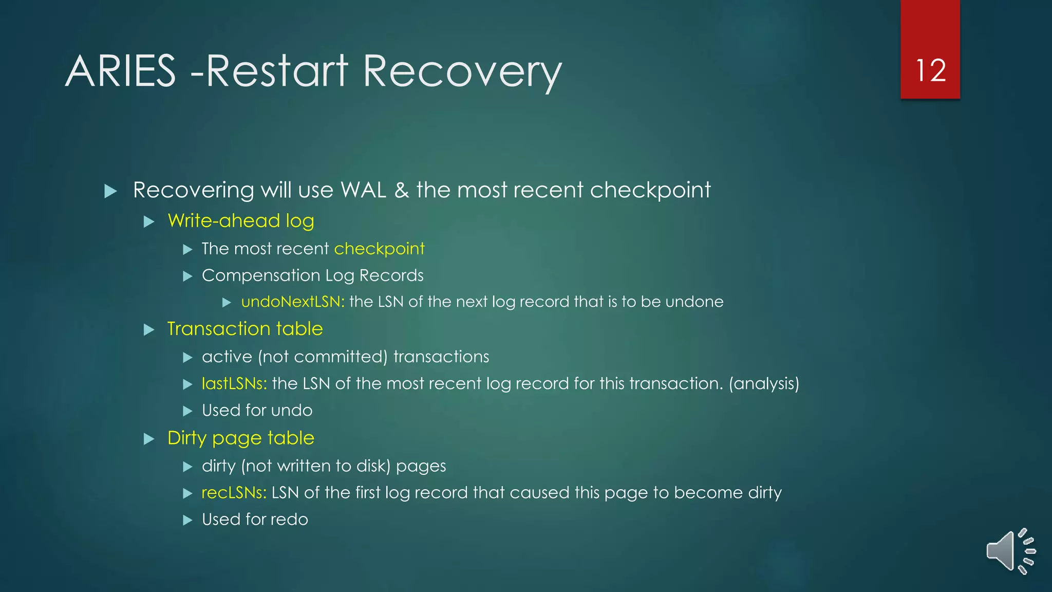 ARIES -Restart Recovery
 Recovering will use WAL & the most recent checkpoint
 Write-ahead log
 The most recent checkpoint
 Compensation Log Records
 undoNextLSN: the LSN of the next log record that is to be undone
 Transaction table
 active (not committed) transactions
 lastLSNs: the LSN of the most recent log record for this transaction. (analysis)
 Used for undo
 Dirty page table
 dirty (not written to disk) pages
 recLSNs: LSN of the first log record that caused this page to become dirty
 Used for redo
12
 