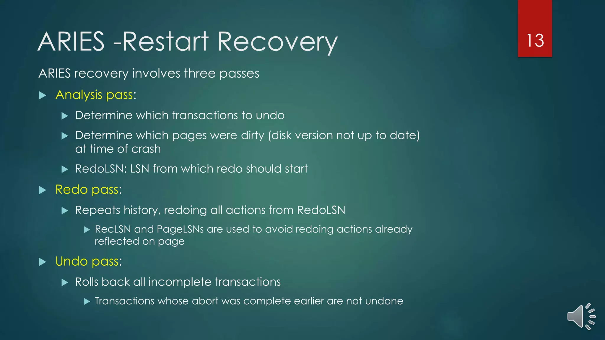 ARIES -Restart Recovery
ARIES recovery involves three passes
 Analysis pass:
 Determine which transactions to undo
 Determine which pages were dirty (disk version not up to date)
at time of crash
 RedoLSN: LSN from which redo should start
 Redo pass:
 Repeats history, redoing all actions from RedoLSN
 RecLSN and PageLSNs are used to avoid redoing actions already
reflected on page
 Undo pass:
 Rolls back all incomplete transactions
 Transactions whose abort was complete earlier are not undone
13
 