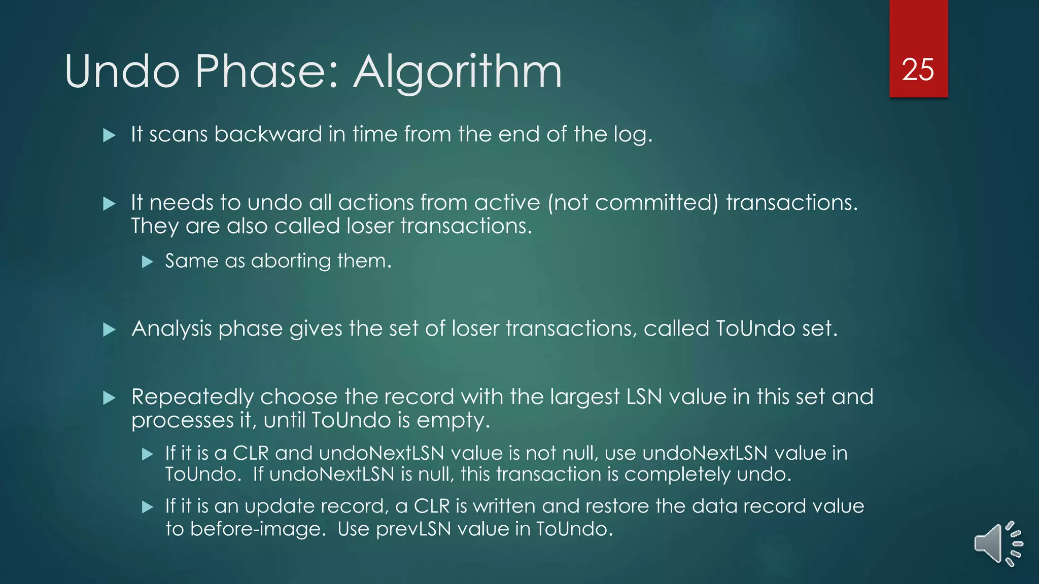 Undo Phase: Algorithm
 It scans backward in time from the end of the log.
 It needs to undo all actions from active (not committed) transactions.
They are also called loser transactions.
 Same as aborting them.
 Analysis phase gives the set of loser transactions, called ToUndo set.
 Repeatedly choose the record with the largest LSN value in this set and
processes it, until ToUndo is empty.
 If it is a CLR and undoNextLSN value is not null, use undoNextLSN value in
ToUndo. If undoNextLSN is null, this transaction is completely undo.
 If it is an update record, a CLR is written and restore the data record value
to before-image. Use prevLSN value in ToUndo.
25
 
