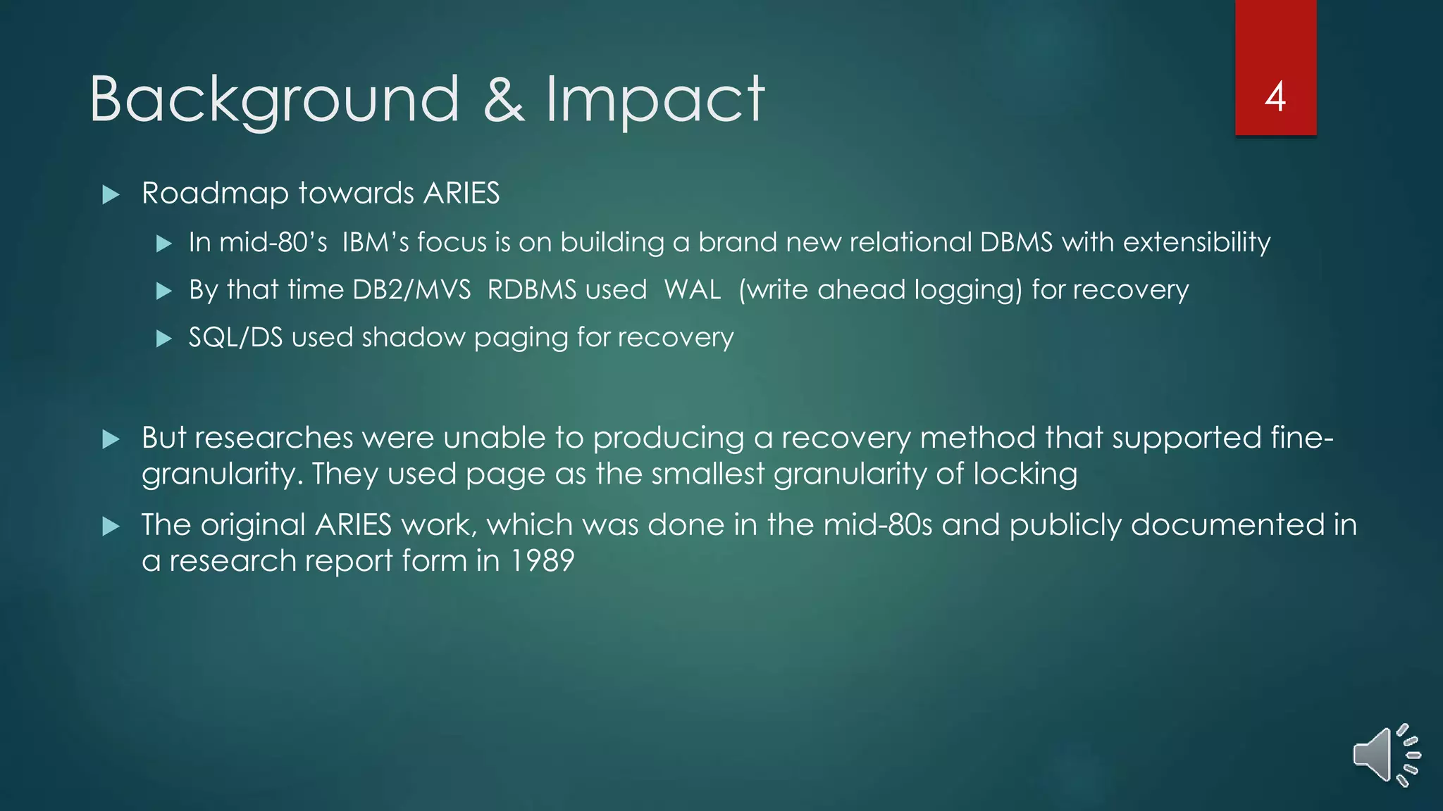 Background & Impact
 Roadmap towards ARIES
 In mid-80’s IBM’s focus is on building a brand new relational DBMS with extensibility
 By that time DB2/MVS RDBMS used WAL (write ahead logging) for recovery
 SQL/DS used shadow paging for recovery
 But researches were unable to producing a recovery method that supported fine-
granularity. They used page as the smallest granularity of locking
 The original ARIES work, which was done in the mid-80s and publicly documented in
a research report form in 1989
4
 