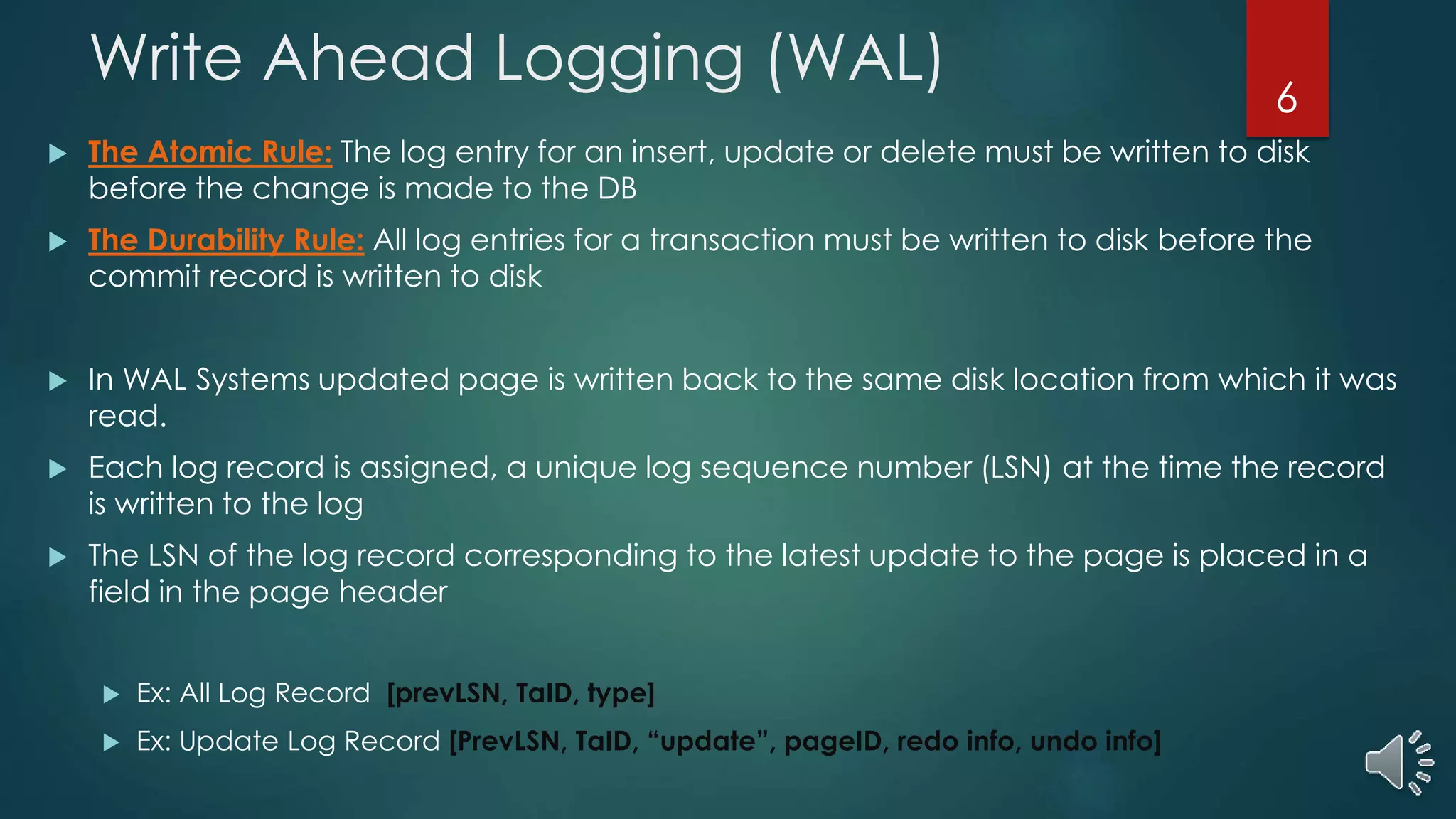 Write Ahead Logging (WAL)
 The Atomic Rule: The log entry for an insert, update or delete must be written to disk
before the change is made to the DB
 The Durability Rule: All log entries for a transaction must be written to disk before the
commit record is written to disk
 In WAL Systems updated page is written back to the same disk location from which it was
read.
 Each log record is assigned, a unique log sequence number (LSN) at the time the record
is written to the log
 The LSN of the log record corresponding to the latest update to the page is placed in a
field in the page header
 Ex: All Log Record [prevLSN, TaID, type]
 Ex: Update Log Record [PrevLSN, TaID, “update”, pageID, redo info, undo info]
6
 