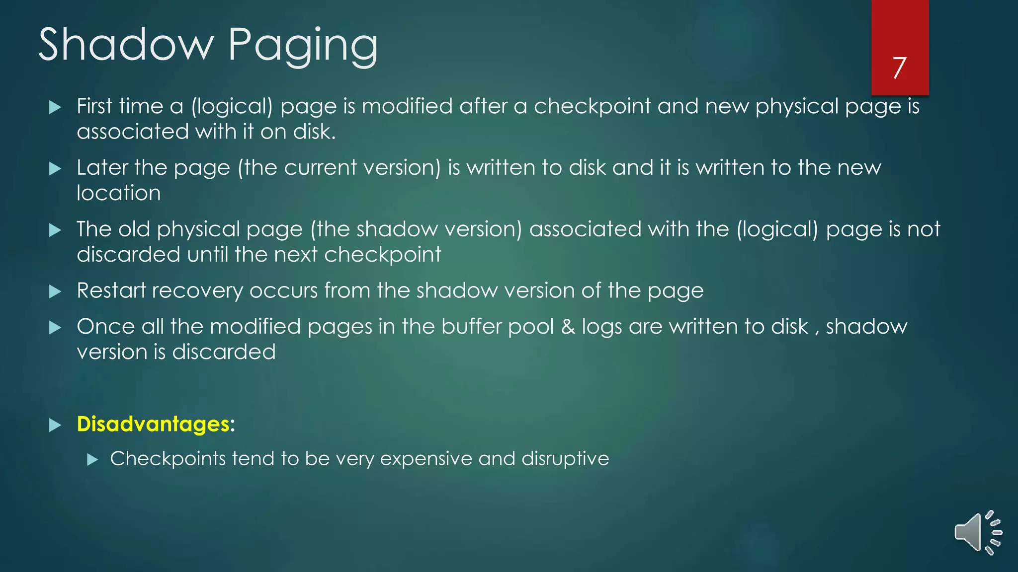 Shadow Paging
 First time a (logical) page is modified after a checkpoint and new physical page is
associated with it on disk.
 Later the page (the current version) is written to disk and it is written to the new
location
 The old physical page (the shadow version) associated with the (logical) page is not
discarded until the next checkpoint
 Restart recovery occurs from the shadow version of the page
 Once all the modified pages in the buffer pool & logs are written to disk , shadow
version is discarded
 Disadvantages:
 Checkpoints tend to be very expensive and disruptive
7
 