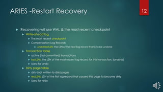ARIES -Restart Recovery
 Recovering will use WAL & the most recent checkpoint
 Write-ahead log
 The most recent checkpoint
 Compensation Log Records
 undoNextLSN: the LSN of the next log record that is to be undone
 Transaction table
 active (not committed) transactions
 lastLSNs: the LSN of the most recent log record for this transaction. (analysis)
 Used for undo
 Dirty page table
 dirty (not written to disk) pages
 recLSNs: LSN of the first log record that caused this page to become dirty
 Used for redo
12
 