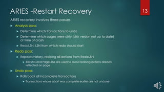 ARIES -Restart Recovery
ARIES recovery involves three passes
 Analysis pass:
 Determine which transactions to undo
 Determine which pages were dirty (disk version not up to date)
at time of crash
 RedoLSN: LSN from which redo should start
 Redo pass:
 Repeats history, redoing all actions from RedoLSN
 RecLSN and PageLSNs are used to avoid redoing actions already
reflected on page
 Undo pass:
 Rolls back all incomplete transactions
 Transactions whose abort was complete earlier are not undone
13
 