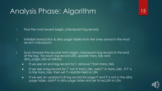 Analysis Phase: Algorithm
1. Find the most recent begin_checkpoint log record.
2. Initialize transaction & dirty page tables from the ones saved in the most
recent checkpoint.
3. Scan forward the records from begin_checkpoint log record to the end
of the log. For each log record LSN, update trans_tab and
dirty_page_tab as follows:
 If we see an end log record for T, remove T from trans_tab.
 If we see a log record for T’ not in trans_tab, add T’ in trans_tab. If T’ is
in the trans_tab, then set T’s lastLSN field to LSN.
 If we see an update/CLR log record for page P and P is not in the dirty
page table, add P in dirty page table and set its recLSN to LSN.
15
 