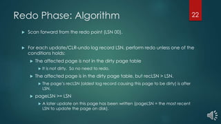 Redo Phase: Algorithm
 Scan forward from the redo point (LSN 00).
 For each update/CLR-undo log record LSN, perform redo unless one of the
conditions holds:
 The affected page is not in the dirty page table
 It is not dirty. So no need to redo.
 The affected page is in the dirty page table, but recLSN > LSN.
 The page’s recLSN (oldest log record causing this page to be dirty) is after
LSN.
 pageLSN >= LSN
 A later update on this page has been written (pageLSN = the most recent
LSN to update the page on disk).
22
 