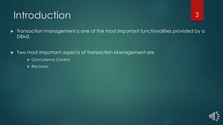 Introduction
 Transaction management is one of the most important functionalities provided by a
DBMS
 Two most important aspects of Transaction Management are
 Concurrency Control
 Recovery
3
 