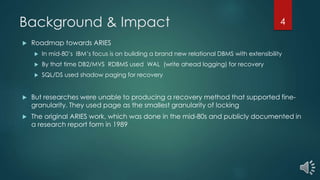Background & Impact
 Roadmap towards ARIES
 In mid-80’s IBM’s focus is on building a brand new relational DBMS with extensibility
 By that time DB2/MVS RDBMS used WAL (write ahead logging) for recovery
 SQL/DS used shadow paging for recovery
 But researches were unable to producing a recovery method that supported fine-
granularity. They used page as the smallest granularity of locking
 The original ARIES work, which was done in the mid-80s and publicly documented in
a research report form in 1989
4
 