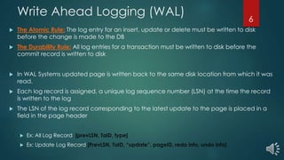 Write Ahead Logging (WAL)
 The Atomic Rule: The log entry for an insert, update or delete must be written to disk
before the change is made to the DB
 The Durability Rule: All log entries for a transaction must be written to disk before the
commit record is written to disk
 In WAL Systems updated page is written back to the same disk location from which it was
read.
 Each log record is assigned, a unique log sequence number (LSN) at the time the record
is written to the log
 The LSN of the log record corresponding to the latest update to the page is placed in a
field in the page header
 Ex: All Log Record [prevLSN, TaID, type]
 Ex: Update Log Record [PrevLSN, TaID, “update”, pageID, redo info, undo info]
6
 