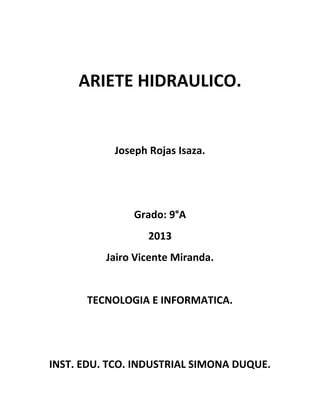 ARIETE HIDRAULICO.
Joseph Rojas Isaza.
Grado: 9°A
2013
Jairo Vicente Miranda.
TECNOLOGIA E INFORMATICA.
INST. EDU. TCO. INDUSTRIAL SIMONA DUQUE.
 