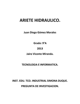 ARIETE HIDRAULICO.
Juan Diego Gómez Morales
Grado: 9°A
2013
Jairo Vicente Miranda.
TECNOLOGIA E INFORMATICA.
INST. EDU. TCO. INDUSTRIAL SIMONA DUQUE.
PREGUNTA DE INVESTIGACION.
 