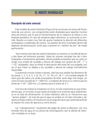 EL ARIETE HIDRÁULICO

Descripción del ariete universal:
     Este modelo de ariete hidráulico (Figura 4) se construye con piezas de fonta-
nería de uso común. Los componentes están diseñados para soportar muchos
años de servicio, por lo que el mantenimiento de la máquina se reduce a una
limpieza periódica. En caso de romperse algún elemento, su sustitución es sen-
cilla. Resulta un ariete muy fácil de ajustar mediante la elección de diferentes
contrapesos y amplitudes de carrera. Las pelotas de tenis insertadas dentro del
depósito de presurización sirven para mantener el “colchón de aire” de modo
permanente.

     Para montar este tipo de arietes hidráulicos se necesita un tornillo de banco
y dos llaves de fontanero grandes. Todas las uniones roscadas han de ir bien
estopadas y fuertemente apretadas. Hemos podido comprobar que se cubre un
rango muy amplio de caudales y alturas de trabajo con grupos de 2/4”, 1” y
1 1/2” (pulgadas). Aquí se ofrece la descripción del ariete de una pulgada, por
ser el que mejor se adapta a los caudales y alturas de trabajo normalmente
disponibles.
     Si queremos montar arietes mayores, sólo hay que ampliar los diámetros de
las piezas 1, 2, 3, 4, 5, 7, 8, 10, 11, 13, 19 y 21, de 1” a la medida elegida. El
tubo guía de cobre y la varilla empujadora de latón serán algo más largas, así
como el tubo roscado de 3” ( 500 mm. y 4 pelotas de tenis en su interior para el
ariete de 1-1/2”; 600 mm. y 5 pelotas para el ariete de 2”).

    A la hora de realizar la instalación en el río, lo más importante es que enten-
damos que, en el ariete, lo que realiza el trabajo es la masa de agua acelerándo-
se en el tubo de alimentación. El ariete hidráulico sólo es un mecanismo que
“genera golpes”. Se trata de que el agua se acelere en el tubo inclinado y ad-
quiera energía cinética. El mecanismo se encarga de hacer que automáticamente
se repitan los ciclos de apertura y cierre brusco.

    Las “sobrepresiones” resultantes del golpe de ariete se liberarán, con una
entrada neta de agua en la cámara de amortiguación, por la válvula de reten-
ción instalada en su base.
 