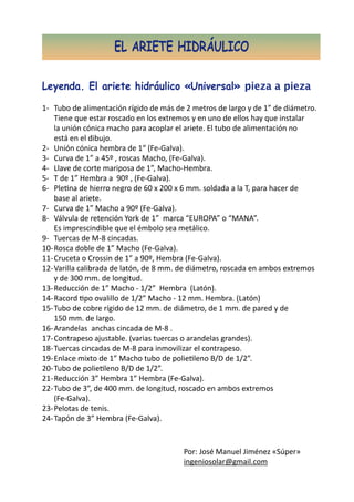 EL ARIETE HIDRÁULICO

Leyenda. El ariete hidráulico «Universal» pieza a pieza
1-	 Tubo de alimentación rígido de más de 2 metros de largo y de 1” de diámetro.
	 Tiene que estar roscado en los extremos y en uno de ellos hay que instalar
	 la unión cónica macho para acoplar el ariete. El tubo de alimentación no
	 está en el dibujo.
2-	 Unión cónica hembra de 1“ (Fe-Galva).
3-	 Curva de 1” a 45º , roscas Macho, (Fe-Galva).
4-	 Llave de corte mariposa de 1”, Macho-Hembra.
5-	 T de 1” Hembra a 90º , (Fe-Galva).
6-	 Pletina de hierro negro de 60 x 200 x 6 mm. soldada a la T, para hacer de
	 base al ariete.
7-	 Curva de 1” Macho a 90º (Fe-Galva).
8-	 Válvula de retención York de 1” marca “EUROPA” o “MANA”.
	 Es imprescindible que el émbolo sea metálico.
9-	 Tuercas de M-8 cincadas.
10-	Rosca doble de 1” Macho (Fe-Galva).
11-	Cruceta o Crossin de 1” a 90º, Hembra (Fe-Galva).
12-	Varilla calibrada de latón, de 8 mm. de diámetro, roscada en ambos extremos
	 y de 300 mm. de longitud.
13-	Reducción de 1” Macho - 1/2” Hembra (Latón).
14-	Racord tipo ovalillo de 1/2” Macho - 12 mm. Hembra. (Latón)
15-	Tubo de cobre rígido de 12 mm. de diámetro, de 1 mm. de pared y de
	 150 mm. de largo.
16-	Arandelas anchas cincada de M-8 .
17-	Contrapeso ajustable. (varias tuercas o arandelas grandes).
18-	Tuercas cincadas de M-8 para inmovilizar el contrapeso.
19-	Enlace mixto de 1” Macho tubo de polietileno B/D de 1/2”.
20-	Tubo de polietileno B/D de 1/2”.
21-	Reducción 3” Hembra 1” Hembra (Fe-Galva).
22-	Tubo de 3”, de 400 mm. de longitud, roscado en ambos extremos
	 (Fe-Galva).
23-	Pelotas de tenis.
24-	Tapón de 3” Hembra (Fe-Galva).


                                         Por: José Manuel Jiménez «Súper»
                                         ingeniosolar@gmail.com
 