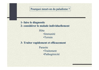 Pourquoi meurt-on du paludisme ?



1- faire le diagnostic
2- considérer le malade individuellement
               Hôte
                  •Immunité
                  •Terrain
3- Traiter rapidement et efficacement
               Parasite
                  •Traitement
                  •Pathogénicité
 